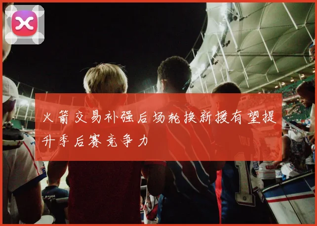 火箭交易补强后场轮换新援有望提升季后赛竞争力