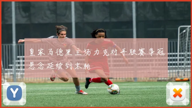 皇家马德里主场力克对手联赛争冠悬念延续到末轮