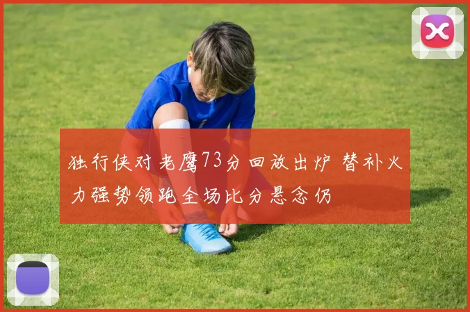 独行侠对老鹰73分回放出炉 替补火力强势领跑全场比分悬念仍